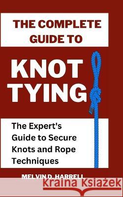 The Complete Guide to Knot Tying: The Expert's Guide to Secure Knots and Rope Techniques Melvin Harrell   9798396155299 Independently Published