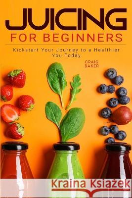 Juicing for Beginners: Kickstart Your Journey to a Healthier You Today Craig Baker   9798397026734 Independently Published