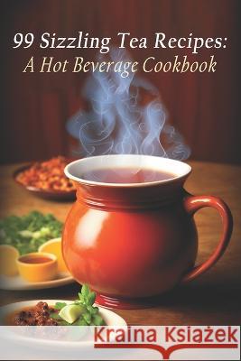 99 Sizzling Tea Recipes: A Hot Beverage Cookbook Beverage Sizzling Beverage   9798397593489 Independently Published