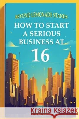 Beyond Lemonade Stands: How To Start A Serious Business At 16 Silas Meadowlark   9798398005455 Independently Published