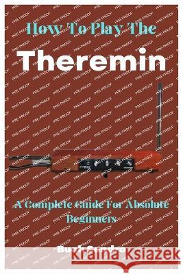 How To Play The Theremin: A Complete Guide For Absolute Beginners Buck Sandro   9798398224252 Independently Published