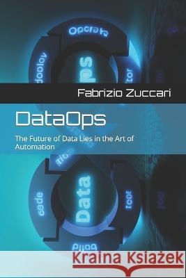 DataOps: The Future of Data Lies in the Art of Automation Fabrizio Zuccari   9798398815290 Independently Published