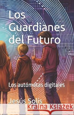 Los Guardianes del Futuro: Los automtas digitales Jesus Antonio Solis   9798399433189
