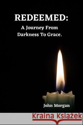 Redeemed: A Journey From Darkness To Grace. John Morgan   9798399710105