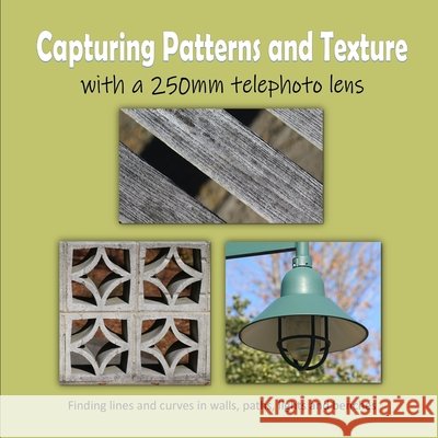 Capturing Patterns and Texture with a 250mm Telephoto Lens: Finding lines and curves in walls, paths, lights and benches Mahoney, C. 9798412151953