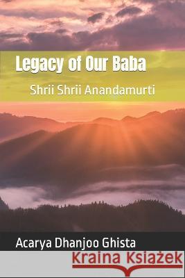 Legacy of Our Baba: Shrii Shrii Anandamurti Ghista, Acarya Dhanjoo 9798433405745
