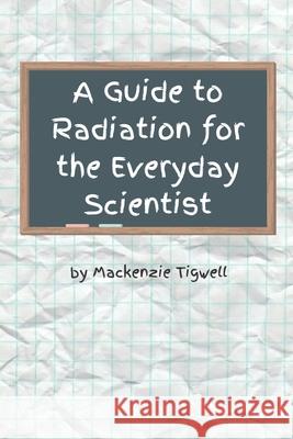A Guide to Radiation for the Everyday Scientist MacKenzie Tigwell 9798457060357 Independently Published
