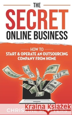 The Secret Online Business: How to Start & Operate an Outsourcing Company from Home Christine M Myers 9798469026099