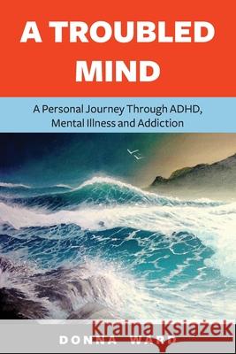 A Troubled Mind: A Personal Journey Through Adhd, Mental Illness and Addiction Donna Ward 9798478652562 Independently Published