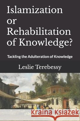 Islamization or Rehabilitation of Knowledge?: Tackling the Adulteration of Knowledge Terebessy, Leslie 9798501311589