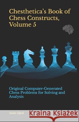 Chesthetica's Book of Chess Constructs, Volume 5: Original Computer-Generated Chess Problems for Solving and Analysis Azlan Iqbal 9798508225704