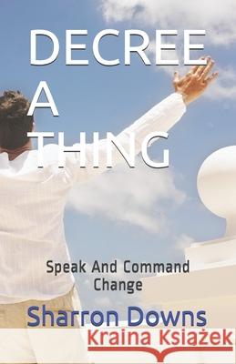 Decree a Thing: Speak And Command Change Sharron Downs 9798509544644 Independently Published