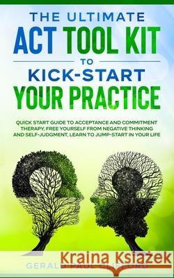 The Ultimate ACT Tool Kit To Kick-Start Your Practice: Quick Start Guide To Acceptance and Commitment Therapy, Free Yourself From Negative Thinking And Self-Judgment, Learn To Jump-Start In Your Life Gerald Paul Clifford 9798511055725