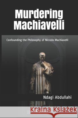 Murdering Machiavelli: Confounding the Philosophy of Niccolo Machiavelli Abdullahi, Ndagi 9798513110934