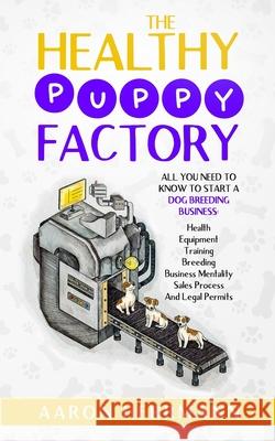 The Healthy Puppy Factory: All You Need To Know To Start A Dog Breeding Business: Health, Equipment, Training, Breeding, Business Mentality, Sales Process, And Legal Permits Aaron Herrmann 9798513734208 Independently Published