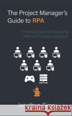 The Project Manager's Guide to RPA: A Practical Guide for Deploying Robotics Process Automation Jonathan Sireci 9798516325007 Independently Published