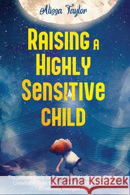 Raising A Highly Sensitive Child: The Ultimate Guide for Parents of Highly Sensitive Children. Understand Them Better, and Raise Good, Happy, and Emotionally Intelligent Kids Alissa Taylor 9798517001399 Independently Published