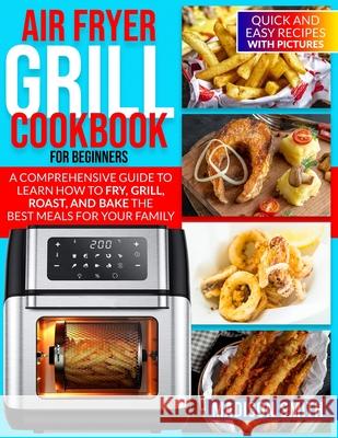 Air Fryer Grill Cookbook for Beginners: Quick And Easy Recipes With Pictures. A Comprehensive Guide To Learn How To Fry, Grill, Roast, And Bake The Be Smith, Madison 9798522722340 Independently published