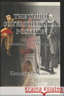The Third Soteriological Position: Debunking the Calvinist-Arminian False Dilemma Kenneth Gregory Strawn 9798529623053 Independently Published