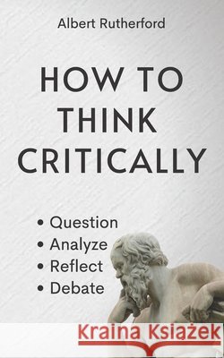 How to Think Critically: Question, Analyze, Reflect, Debate. Albert Rutherford 9798531280688 Independently Published