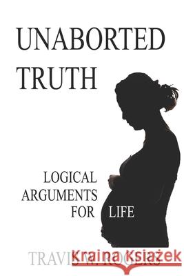 Unaborted Truth: Logical Arguments for Life Travis W Rogers 9798532230460