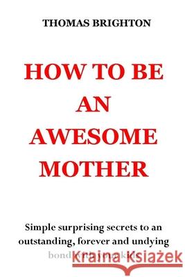 How to Be an Awesome Mother: Simple surprising secrets to an outstanding, forever and undying bond with your kids. No more pain, no more shouting, no more misunderstanding Thomas Brighton 9798542511061