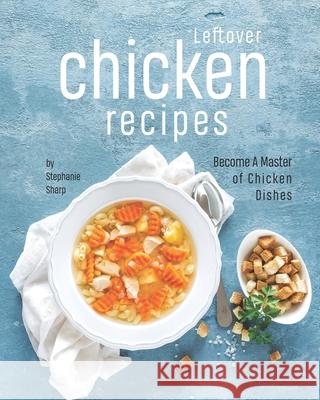 Leftover Chicken Recipes: Become A Master of Chicken Dishes Sharp, Stephanie 9798545193882 Independently published
