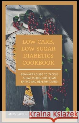 Low Carb, Low Sugar Diabetics Cookbook: Beginners Guide to Tackle Sugar Issues for Clean Eating and Healthy Living Jacobs, Amos 9798545421886 Independently published