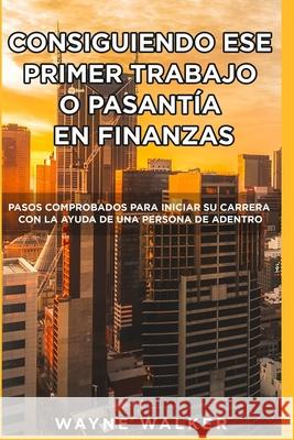 Consiguiendo Ese Primer Trabajo o Pasantía En Finanzas: Pasos comprobados para iniciar su carrera con la ayuda de una Persona de Adentro Wayne Walker 9798555256386 Independently Published