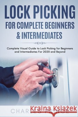 Lock Picking for Complete Beginners & Intermediates: Complete Visual Guide to Lock Picking for Beginners and Intermediates For 2020 and Beyond Charles Prince 9798557567916 Independently Published