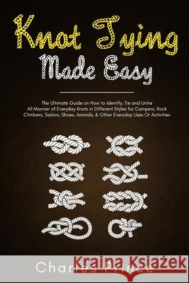 Knot Tying Made Easy: The Ultimate Guide on How to Identify, Tie and Untie All Manner of Everyday Knots in Different Styles Charles Prince 9798558019780