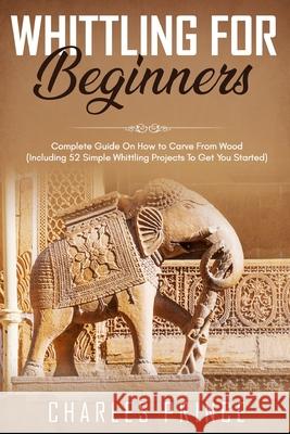 Whittling For Beginners: Complete Guide On How to Carve From Wood (Including 52 Simple Whittling Projects To Get You Started) Charles Prince 9798558091045