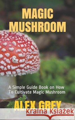 Magic Mushroom: A Simple Guide Book on How To Cultivate Magic Mushroom Grey, Alex 9798574049884