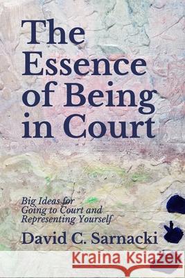 The Essence of Being in Court: Big Ideas for Going to Court and Representing Yourself David C Sarnacki 9798580960272 Independently Published