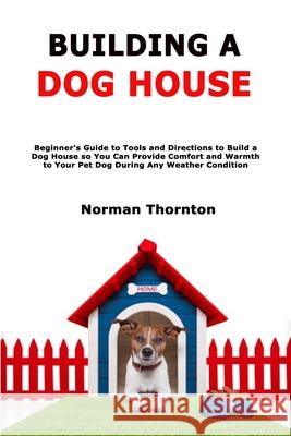 Building a Dog House: Beginner's Guide to Tools and Directions to Build a Dog House so You Can Provide Comfort and Warmth to Your Pet Dog During Any Weather Condition Norman Thornton 9798593210647 Independently Published