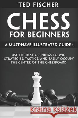 Chess for Beginners: A Must-Have Illustrated Guide: Use the Best Openings to Win, Strategies, Tactics, and Easily Occupy the Center of the Fischer, Ted 9798595294492 Independently published