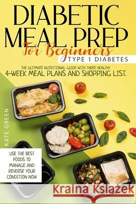 Diabetic Meal Prep For Beginners: Type 1 Diabetes-The Ultimate Nutritional Guide With Three Healthy 4-Week Meal Plans And Shopping List. Use The Best Foods To Manage And Reverse Your Condition Now Kate Green 9798599179047