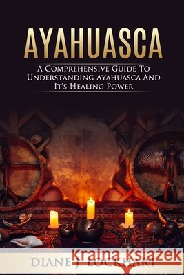 Ayahuasca: A Comprehensive Guide to Understanding Ayahuasca and It's Healing Power Diane J Lockhart 9798604507483
