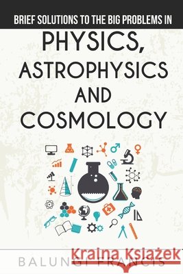 Brief Solutions to the Big Problems in Physics, Astrophysics and Cosmology Francis, Balungi 9798612536055 Independently Published