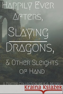 Happily Ever Afters, Slaying Dragons, and Other Sleights of Hand: A Poetry Collection Moore, K. A. 9798629452393 Independently Published