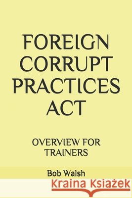 Foreign Corrupt Practices ACT: Overview for Trainers Walsh, Bob 9798632073851