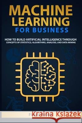 Machine Learning for Business: How to Build Artificial Intelligence through Concepts of Statistics, Algorithms, Analysis, and Data Mining Peters, Finley 9798633573329 Independently Published