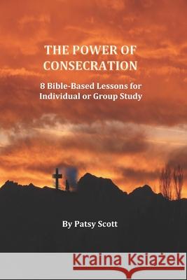 The Power of Consecration: 8 Bible Based Lessons for Individual or Group Study Patsy Scott 9798640095593