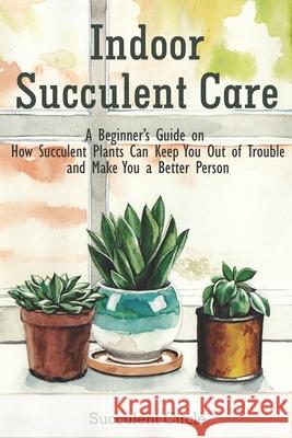 Indoor Succulent Care: A Beginner's Guide on How Succulent Plants Can Keep You Out of Trouble and Make You a Better Person Succulent Circle 9798641143064 Independently Published