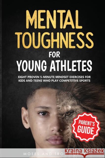 Mental Toughness For Young Athletes (Parent's Guide): Eight Proven 5-Minute Mindset Exercises For Kids And Teens Who Play Competitive Sports Moses Horne Troy Horne  9798642603963