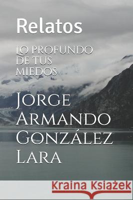 Lo profundo de tus miedos: Relatos Jorge Armando Gonzalez Lara   9798642829899