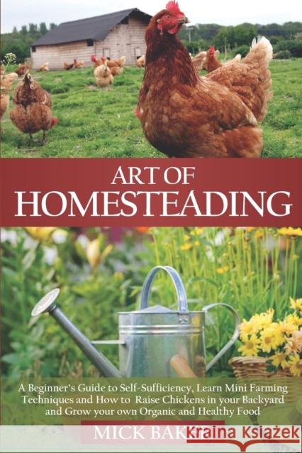 Art of Homesteading: A Beginner's Guide to Self-Sufficiency, Learn mini Farming Techniques and How to Raise Chickens in your Backyard and Grow your own Organic and Healthy Food Mick Baker 9798642915226