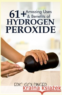 61+ Amazing Uses & Benefits of Hydrogen Peroxide: Know More About The Magnificent and Sublime Uses of Hydrogen Peroxide Eric Goldinger   9798644085279 Independently Published