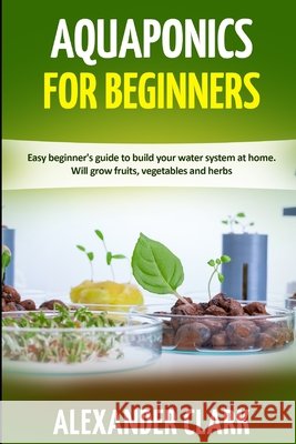 Aquaponics for Beginners: Easy beginner's guide to build your water system at home. Will grow fruits, vegetables and herbs Clark, Alexander 9798645022617