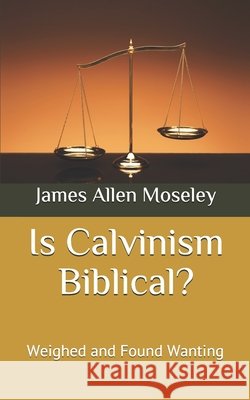 Is Calvinism Biblical?: Weighed and Found Wanting Moseley, James Allen 9798646422430